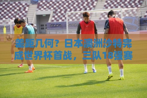 差距几何?日本澳洲沙特完成世界杯首战,三队18强赛均双杀国足 差距几何?日本澳洲沙特完成世界杯首战,三队18强赛均双杀国足